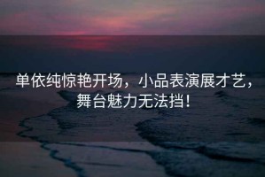 單依純驚艷開(kāi)場(chǎng)，小品表演展才藝，舞臺(tái)魅力無(wú)法擋！