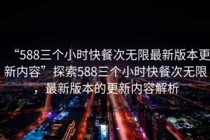 “588三個小時快餐次無限最新版本更新內(nèi)容”探索588三個小時快餐次無限，最新版本的更新內(nèi)容解析