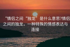 “情侶之間“獨龍”是什么意思?情侶之間的獨龍，一種特殊的情感表達(dá)與連接