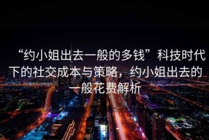 “約小姐出去一般的多錢”科技時(shí)代下的社交成本與策略，約小姐出去的一般花費(fèi)解析