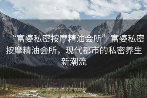“富婆私密按摩精油會所”富婆私密按摩精油會所，現(xiàn)代都市的私密養(yǎng)生新潮流