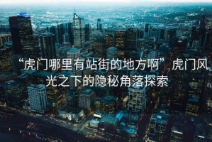 “虎門哪里有站街的地方啊”虎門風光之下的隱秘角落探索