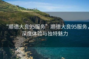 “順德大良95服務(wù)”順德大良95服務(wù)，深度體驗(yàn)與獨(dú)特魅力