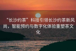 “長沙約茶”科技引領(lǐng)長沙約茶新風(fēng)尚，智能預(yù)約與數(shù)字化體驗重塑茶文化