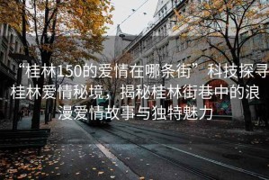 “桂林150的愛情在哪條街”科技探尋桂林愛情秘境，揭秘桂林街巷中的浪漫愛情故事與獨(dú)特魅力