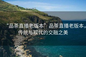 “品茶直播老版本”品茶直播老版本，傳統(tǒng)與現(xiàn)代的交融之美