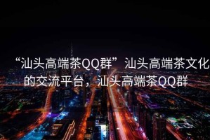 “汕頭高端茶QQ群”汕頭高端茶文化的交流平臺(tái)，汕頭高端茶QQ群