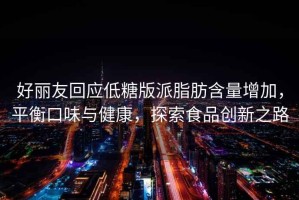 好麗友回應(yīng)低糖版派脂肪含量增加，平衡口味與健康，探索食品創(chuàng)新之路