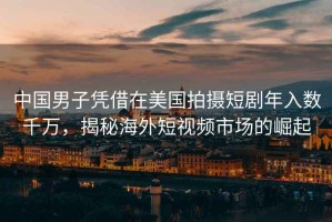 中國男子憑借在美國拍攝短劇年入數(shù)千萬，揭秘海外短視頻市場的崛起