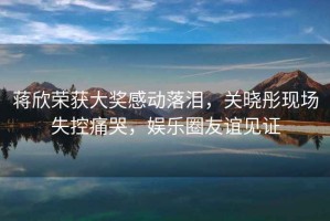 蔣欣榮獲大獎(jiǎng)感動(dòng)落淚，關(guān)曉彤現(xiàn)場(chǎng)失控痛哭，娛樂圈友誼見證