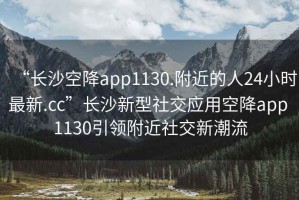 “長沙空降app1130.附近的人24小時最新.cc”長沙新型社交應(yīng)用空降app 1130引領(lǐng)附近社交新潮流