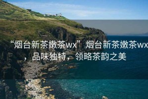 “煙臺(tái)新茶嫩茶wx”煙臺(tái)新茶嫩茶wx，品味獨(dú)特，領(lǐng)略茶韻之美