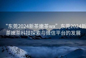“東莞2024新茶嫩茶wx”東莞2024新茶嫩茶科技探索與微信平臺(tái)的發(fā)展