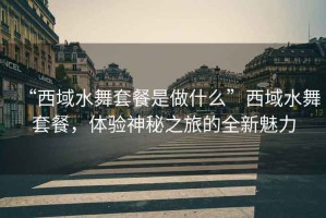 “西域水舞套餐是做什么”西域水舞套餐，體驗(yàn)神秘之旅的全新魅力