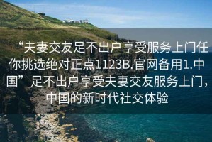 “夫妻交友足不出戶享受服務(wù)上門任你挑選絕對正點(diǎn)1123B.官網(wǎng)備用1.中國”足不出戶享受夫妻交友服務(wù)上門，中國的新時代社交體驗