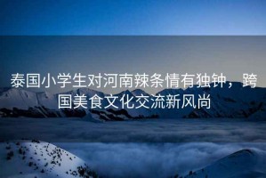 泰國小學生對河南辣條情有獨鐘，跨國美食文化交流新風尚