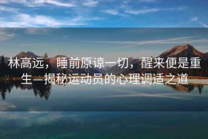 林高遠(yuǎn)，睡前原諒一切，醒來便是重生—揭秘運(yùn)動(dòng)員的心理調(diào)適之道