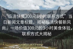 “臨洮快餐300元3小時(shí)聯(lián)系方式”當(dāng)日新聞文章標(biāo)題，揭秘臨洮快餐新風(fēng)尚，一場(chǎng)價(jià)值300元的3小時(shí)美食體驗(yàn)，聯(lián)系方式大揭秘