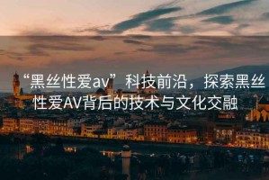 “黑絲性愛av”科技前沿，探索黑絲性愛AV背后的技術(shù)與文化交融
