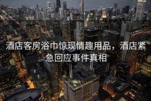 酒店客房浴巾驚現(xiàn)情趣用品，酒店緊急回應(yīng)事件真相