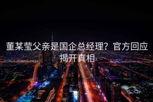 董某瑩父親是國企總經(jīng)理？官方回應(yīng)揭開真相