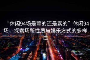“休閑94場(chǎng)是葷的還是素的”休閑94場(chǎng)，探索場(chǎng)所性質(zhì)與娛樂(lè)方式的多樣性
