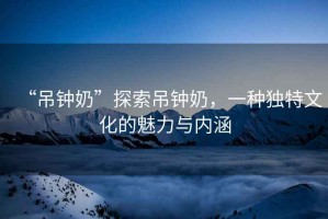 “吊鐘奶”探索吊鐘奶，一種獨(dú)特文化的魅力與內(nèi)涵