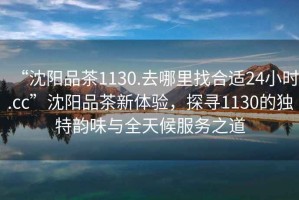 “沈陽品茶1130.去哪里找合適24小時(shí).cc”沈陽品茶新體驗(yàn)，探尋1130的獨(dú)特韻味與全天候服務(wù)之道
