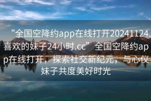“全國空降約app在線打開20241124.喜歡的妹子24小時(shí).cc”全國空降約app在線打開，探索社交新紀(jì)元，與心儀妹子共度美好時(shí)光