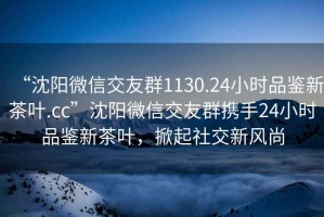 “沈陽微信交友群1130.24小時品鑒新茶葉.cc”沈陽微信交友群攜手24小時品鑒新茶葉，掀起社交新風(fēng)尚