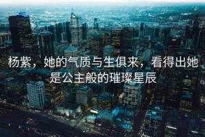 楊紫，她的氣質(zhì)與生俱來，看得出她是公主般的璀璨星辰