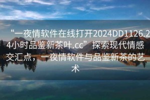 “一夜情軟件在線打開2024DD1126.24小時(shí)品鑒新茶葉.cc”探索現(xiàn)代情感交匯點(diǎn)，一夜情軟件與品鑒新茶的藝術(shù)