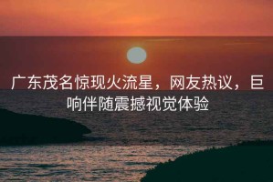 廣東茂名驚現(xiàn)火流星，網(wǎng)友熱議，巨響伴隨震撼視覺(jué)體驗(yàn)