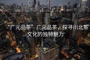 “廣元品茶”廣元品茶，探尋川北茶文化的獨(dú)特魅力