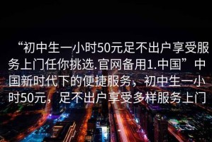 “初中生一小時(shí)50元足不出戶(hù)享受服務(wù)上門(mén)任你挑選.官網(wǎng)備用1.中國(guó)”中國(guó)新時(shí)代下的便捷服務(wù)，初中生一小時(shí)50元，足不出戶(hù)享受多樣服務(wù)上門(mén)