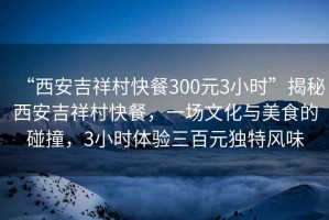 “西安吉祥村快餐300元3小時”揭秘西安吉祥村快餐，一場文化與美食的碰撞，3小時體驗三百元獨特風(fēng)味