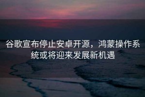 谷歌宣布停止安卓開源，鴻蒙操作系統(tǒng)或?qū)⒂瓉戆l(fā)展新機(jī)遇