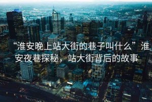 “淮安晚上站大街的巷子叫什么”淮安夜巷探秘，站大街背后的故事