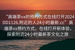 “高端茶vx的預約方式在線打開2024DD1126.附近的人24小時最新.cc”高端茶vx預約方式，在線打開新體驗，探索附近24小時最新茶文化之旅