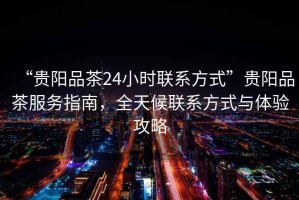 “貴陽品茶24小時(shí)聯(lián)系方式”貴陽品茶服務(wù)指南，全天候聯(lián)系方式與體驗(yàn)攻略