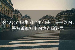 3442名詐騙集團金主和頭目骨干落網(wǎng)，警方重拳打擊網(wǎng)絡(luò)詐騙犯罪