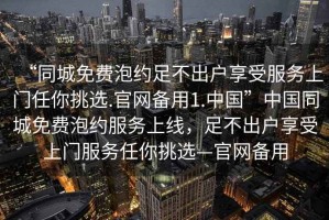 “同城免費(fèi)泡約足不出戶享受服務(wù)上門任你挑選.官網(wǎng)備用1.中國”中國同城免費(fèi)泡約服務(wù)上線，足不出戶享受上門服務(wù)任你挑選—官網(wǎng)備用