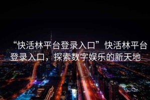 “快活林平臺(tái)登錄入口”快活林平臺(tái)登錄入口，探索數(shù)字娛樂(lè)的新天地