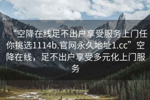 “空降在線足不出戶享受服務上門任你挑選1114b.官網永久地址1.cc”空降在線，足不出戶享受多元化上門服務