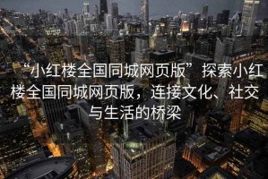 “小紅樓全國同城網(wǎng)頁版”探索小紅樓全國同城網(wǎng)頁版，連接文化、社交與生活的橋梁