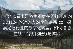 “怎么看出足浴賣不賣在線打開2024DD1124.附近的人24小時最新.cc”探索足浴行業(yè)的數(shù)字化轉(zhuǎn)型，如何借助在線平臺優(yōu)化服務(wù)與體驗
