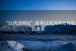 “51風(fēng)流網(wǎng)址”探尋51風(fēng)流網(wǎng)址背后的美景