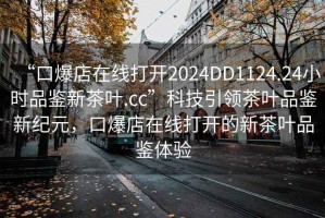 “口爆店在線打開2024DD1124.24小時品鑒新茶葉.cc”科技引領(lǐng)茶葉品鑒新紀(jì)元，口爆店在線打開的新茶葉品鑒體驗