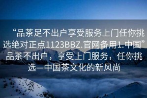 “品茶足不出戶享受服務(wù)上門任你挑選絕對正點(diǎn)1123BBZ.官網(wǎng)備用1.中國”品茶不出戶，享受上門服務(wù)，任你挑選—中國茶文化的新風(fēng)尚