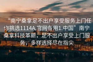 “南寧桑拿足不出戶享受服務(wù)上門任你挑選1114A.官網(wǎng)備用1.中國”南寧桑拿科技革新，足不出戶享受上門服務(wù)，多樣選擇盡在指尖